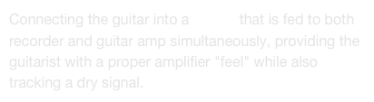 Connecting the guitar into a DI unit that is fed to both recorder and guitar amp simultaneously, providing the guitarist with a proper amplifier "feel" while also tracking a dry signal.