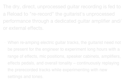 The dry, direct, unprocessed guitar recording is fed to a Reload to "re-record" the guitarist's unprocessed performance through a dedicated guitar amplifier and/or external effects.

When re-amping electric guitar tracks, the guitarist need not be present for the engineer to experiment long hours with a range of effects, mic positions, speaker cabinets, amplifiers, effects pedals, and overall tonality – continuously replaying the prerecorded tracks while experimenting with new settings and tones.
