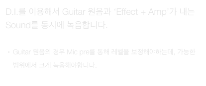 D.I.를 이용해서 Guitar 원음과 ‘Effect + Amp’가 내는 Sound를 동시에 녹음합니다.

Guitar 원음의 경우 Mic pre를 통해 레벨을 보정해야하는데, 가능한 범위에서 크게 녹음해야합니다.