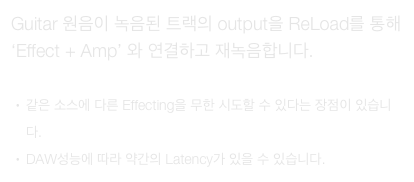 Guitar 원음이 녹음된 트랙의 output을 ReLoad를 통해 ‘Effect + Amp’ 와 연결하고 재녹음합니다.

같은 소스에 다른 Effecting을 무한 시도할 수 있다는 장점이 있습니다.
DAW성능에 따라 약간의 Latency가 있을 수 있습니다.