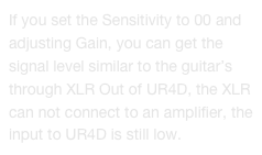 If you set the Sensitivity to 00 and adjusting Gain, you can get the signal level similar to the guitar’s through XLR Out of UR4D, the XLR can not connect to an amplifier, the input to UR4D is still low.