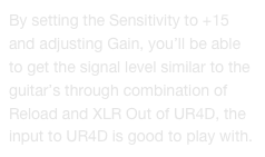 By setting the Sensitivity to +15 and adjusting Gain, you’ll be able to get the signal level similar to the guitar’s through combination of Reload and XLR Out of UR4D, the input to UR4D is good to play with.