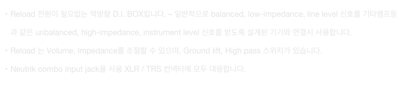 Reload 전원이 필요없는 역방향 D.I. BOX입니다. – 일반적으로 balanced, low-impedance, line level 신호를 기타앰프등과 같은 unbalanced, high-impedance, instrument level 신호를 받도록 설계된 기기와 연결시 사용합니다.
Reload 는 Volume, Impedance를 조절할 수 있으며, Ground lift, High pass 스위치가 있습니다.
Neutrik combo input jack을 사용 XLR / TRS 컨넥터에 모두 대응합니다.