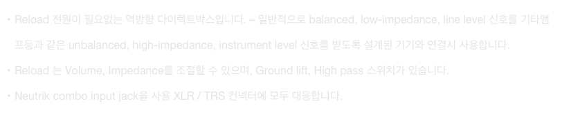 Reload 전원이 필요없는 역방향 다이렉트박스입니다. – 일반적으로 balanced, low-impedance, line level 신호를 기타앰프등과 같은 unbalanced, high-impedance, instrument level 신호를 받도록 설계된 기기와 연결시 사용합니다.
Reload 는 Volume, Impedance를 조절할 수 있으며, Ground lift, High pass 스위치가 있습니다.
Neutrik combo input jack을 사용 XLR / TRS 컨넥터에 모두 대응합니다.